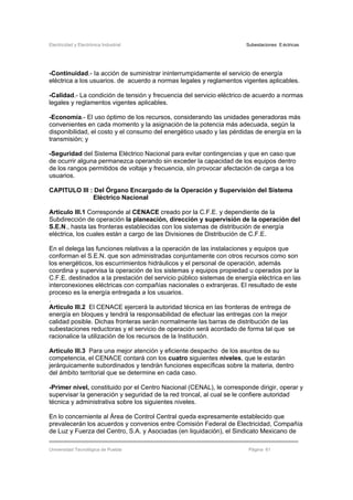 Electricidad y Electrónica Industrial Subestaciones Eléctricas
Universidad Tecnológica de Puebla Página 61
-Continuidad.- Ia acción de suministrar ininterrumpidamente el servicio de energía
eléctrica a los usuarios. de acuerdo a normas legales y reglamentos vigentes aplicables.
-Calidad.- La condición de tensión y frecuencia del servicio eléctrico de acuerdo a normas
legales y reglamentos vigentes aplicables.
-Economía.- El uso óptimo de los recursos, considerando las unidades generadoras más
convenientes en cada momento y la asignación de la potencia más adecuada, según la
disponibilidad, el costo y el consumo del energético usado y las pérdidas de energía en la
transmisión; y
-Seguridad del Sistema Eléctrico Nacional para evitar contingencias y que en caso que
de ocurrir alguna permanezca operando sin exceder la capacidad de los equipos dentro
de los rangos permitidos de voltaje y frecuencia, sIn provocar afectación de carga a los
usuarios.
CAPITULO III : Del Órgano Encargado de la Operación y Supervisión del Sistema
Eléctrico Nacional
Articulo III.1 Corresponde al CENACE creado por la C.F.E. y dependiente de la
Subdirección de operación la planeación, dirección y supervisión de la operación del
S.E.N., hasta las fronteras establecidas con los sistemas de distribución de energía
eléctrica, los cuales están a cargo de las Divisiones de Distribución de C.F.E.
En el delega las funciones relativas a la operación de las instalaciones y equipos que
conforman el S.E.N. que son administradas conjuntamente con otros recursos como son
los energéticos, los escurrimientos hidráulicos y el personal de operación, además
coordina y supervisa la operación de los sistemas y equipos propiedad u operados por la
C.F.E. destinados a la prestación del servicio público sistemas de energía eléctrica en las
interconexiones eléctricas con compañías nacionales o extranjeras. El resultado de este
proceso es la energía entregada a los usuarios.
.
Articulo III.2 El CENACE ejercerá la autoridad técnica en las fronteras de entrega de
energía en bloques y tendrá la responsabilidad de efectuar las entregas con la mejor
calidad posible. Dichas fronteras serán normalmente las barras de distribución de las
subestaciones reductoras y el servicio de operación será acordado de forma tal que se
racionalice la utilización de los recursos de la Institución.
Articulo III.3 Para una mejor atención y eficiente despacho de los asuntos de su
competencia, el CENACE contará con los cuatro siguientes niveles, que le estarán
jerárquicamente subordinados y tendrán funciones específicas sobre la materia, dentro
del ámbito territorial que se determine en cada caso.
-Primer nivel, constituido por el Centro Nacional (CENAL), le corresponde dirigir, operar y
supervisar la generación y seguridad de la red troncal, al cual se le confiere autoridad
técnica y administrativa sobre los siguientes niveles.
En lo concerniente al Área de Control Central queda expresamente establecido que
prevalecerán los acuerdos y convenios entre Comisión Federal de Electricidad, Compañía
de Luz y Fuerza del Centro, S.A. y Asociadas (en liquidación), el Sindicato Mexicano de
 