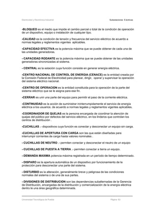 Electricidad y Electrónica Industrial Subestaciones Eléctricas
Universidad Tecnológica de Puebla Página 63
-BLOQUEO es el medio que impide el cambio parcial o total de la condición de operación
de un dispositivo, equipo o instalación de cualquier tipo.
-CALIDAD es la condición de tensión y frecuencia del servicio eléctrico de acuerdo a
normas legales y reglamentos vigentes aplicables.
-CAPACIDAD EFECTIVA es la potencia máxima que se puede obtener de cada una de
las unidades generadoras.
- CAPACIDAD RODANTE es la potencia máxima que se puede obtener de las unidades
generadoras sincronizadas al sistema.
- CENTRAL es la estación cuya función consiste en generar energía eléctrica.
-CENTRO NACIONAL DE CONTROL DE ENERGIA (CENACE) es la entidad creada por
la Comisión Federal de Electricidad para planear, dirigir, operar y supervisar la operación
del sistema eléctrico nacional.
-CENTRO DE OPERACION es la entidad constituida para la operación de la parte del
sistema eléctrico que se le asigna para ese fin.
-CERRAR es unir una parte del equipo para permitir el paso de la corriente eléctrica.
-CONTINUIDAD es la acción de suministrar ininterrumpidamente el servicio de energía
eléctrica a los usuarios. de acuerdo a normas legales y reglamentos vigentes aplicables.
-COORDINADOR DE QUEJAS es la persona encargada de coordinar la atención de
quejas del público por defectos del servicio eléctrico, en los linderos que controlan los
centros de distribución .
-CUCHILLAS .- dispositivos cuya función es conectar y desconectar un equipo sin carga.
-CUCHILLAS DE APERTURA CON CARGA son las que están diseñadas para
interrumpir corrientes de carga hasta valores nominales .
- CUCHILLAS DE NEUTRO .- permiten conectar y desconectar el neutro de un equipo
- CUCHILLAS DE PUESTA A TIERRA .- permiten conectar a tierra un equipo.
- DEMANDA MAXlMA potencia máxima registrada en un período de tiempo determinado.
- DISPARO es la apertura automática de un dispositivo por funcionamiento de la
protección para desconectar una parte del sistema.
- DISTURBIO es la alteración, generalmente breve y peligrosa de las condiciones
normales del sistema o de una de sus partes.
- DIVISIONES DE DISTRIBUCION son las dependencias subalternadas de la Gerencia
de Distribución, encargadas de la distribución y comercialización de la energía eléctrica
dentro le una área geográfica determinada.
 
