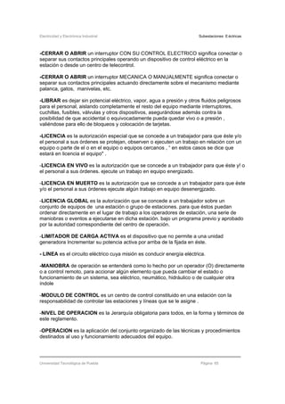 Electricidad y Electrónica Industrial Subestaciones Eléctricas
Universidad Tecnológica de Puebla Página 65
-CERRAR O ABRIR un interruptor CON SU CONTROL ELECTRICO significa conectar o
separar sus contactos principales operando un dispositivo de control eléctrico en la
estación o desde un centro de telecontrol.
-CERRAR O ABRIR un interruptor MECANICA O MANUALMENTE significa conectar o
separar sus contactos principales actuando directamente sobre el mecanismo mediante
palanca, gatos, manivelas, etc.
-LIBRAR es dejar sin potencial eléctrico, vapor, agua a presión y otros fluidos peligrosos
para el personal, aislando completamente el resto del equipo mediante interruptores,
cuchillas, fusibles, válvulas y otros dispositivos, asegurándose además contra la
posibilidad de que accidental o equivocadamente pueda quedar vivo o a presión ,
valiéndose para ello de bloqueos y colocación de tarjetas.
-LICENCIA es la autorización especial que se concede a un trabajador para que éste y/o
el personal a sus órdenes se protejan, observen o ejecuten un trabajo en relación con un
equipo o parte de el o en el equipo o equipos cercanos , “ en estos casos se dice que
estará en licencia el equipo" .
-LICENCIA EN VIVO es la autorización que se concede a un trabajador para que éste y! o
el personal a sus órdenes. ejecute un trabajo en equipo energizado.
-LICENCIA EN MUERTO es la autorización que se concede a un trabajador para que éste
y/o el personal a sus órdenes ejecute algún trabajo en equipo desenergjzado.
-LICENCIA GLOBAL es la autorización que se concede a un trabajador sobre un
conjunto de equipos de una estación o grupo de estaciones. para que éstos puedan
ordenar directamente en el lugar de trabajo a los operadores de estación, una serie de
maniobras o eventos a ejecutarse en dicha estación. bajo un programa previo y aprobado
por la autoridad correspondiente del centro de operación.
-LIMITADOR DE CARGA ACTIVA es el dispositivo que no permite a una unidad
generadora Incrementar su potencia activa por arriba de la fijada en éste.
- LINEA es el circuito eléctrico cuya misión es conducir energía eléctrica.
-MANIOBRA de operación se entenderá como lo hecho por un operador (O) directamente
o a control remoto, para accionar algún elemento que pueda cambiar el estado o
funcionamiento de un sistema, sea eléctrico, neumático, hidráulico o de cualquier otra
índole
-MODULO DE CONTROL es un centro de control constituido en una estación con la
responsabilidad de controlar las estaciones y líneas que se le asigne .
-NIVEL DE OPERACION es la Jerarquía obligatoria para todos, en la forma y términos de
este reglamento.
-OPERACION es la aplicación del conjunto organizado de las técnicas y procedimientos
destinados al uso y funcionamiento adecuados del equipo.
 