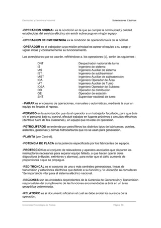 Electricidad y Electrónica Industrial Subestaciones Eléctricas
Universidad Tecnológica de Puebla Página 66
-OPERACION NORMAL es la condición en la que se cumple la continuidad y calidad
establecidas del servicio eléctrico sin existir sobrecarga en ningún equipo.
.
-OPERACION DE EMERGENCIA es la condición de operación fuera de la normal.
-OPERADOR es el trabajador cuya misión principal es operar el equipo a su cargo y
vigilar eficaz y constantemente su funcionamiento.
Las abreviaturas que se usarán. refiriéndose a. los operadores (o}. serán las siguientes :
DNT Despachador nacional de turno
IS Ingeniero de sistema
IAS Ingeniero Auxiliar de sistema
IST Ingeniero de subtrasmision
IAST Ingeniero Auxiliar de subtrasmision
IOA Ingeniero Operador de Área
IAT Ingeniero Auxiliar de Turno
IOSA Ingeniero Operador de Subarea
OD Operador de distribución
OE Operador de estación
SNT Supervisor nacional de turno
- PARAR es el conjunto de operaciones, manuales o automáticas, mediante la cual un
equipo es llevado al reposo.
-PERMISO es la autorización que da el operador a un trabajador facultado, para que éste
y/o el personal bajo su control, efectué trabajos en lugares próximos a circuitos eléctricos
(dentro o fuera de las estaciones), en equipo que no esté en operación.
-PETROLIFEROS se entiende por petrolíferos los distintos tipos de lubricantes, aceites,
aislantes, gasolinas y demás hidrocarburos que no se usan para generación.
-PLANTA (ver Central).
-POTENCIA DE PLACA es la potencia especificada por los fabricantes de equipos.
-PROTECCION es el conjunto de relevadores y aparatos asociados que disparan los
interruptores necesarios para separar equipo fallado, o que hacen operar otros
dispositivos (válvulas, extintores y alarmas), para evitar que el daño aumente de
proporciones o que se propague.
-RED TRONCAL es el conjunto de una o más centrales generadoras, líneas de
transmisión y estaciones eléctricas que debido a su función y / o ubicación se consideran
"de importancia vital para el sistema eléctrico nacional.
-REGIONES son las entidades dependientes de la Gerencia de Generación y Transmisión
responsables del cumplimiento de las funciones encomendadas a ésta en un área
geográfica determinada.
-RELATORIO es el documento oficial en el cual se debe anotar los sucesos de la
operación.
 