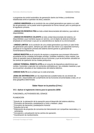 Electricidad y Electrónica Industrial Subestaciones Eléctricas
Universidad Tecnológica de Puebla Página 68
o programas de control automático de generación dentro de límites y condiciones
establecidas entre el operador de área y estación.
- UNIDAD AMARRADA es la condición de una unidad generadora que opera a un valor
fijo de generación, se le puede variar la generación en forma manual, pero no participa en
la regulación primaria.
- UNIDAD EN RESERVA FRIA es toda unidad desconectada del sistema y que está en
disponibilidad.
- UNIDAD EN RESERVA CALIENTE es toda unidad desconectada del sistema, en
disponibilidad y que mantiene equipo en servicio, con el objeto de abreviar el tiempo
empleado en sincronizar o que por su característica es rápida en su sincronización.
- UNIDAD LIMITDA es la condición de una unidad generadora que tiene un valor limite
de generación para operar, siempre que este valor sea menor a su capacidad nominal y
participa en la regulación primaria del sistema disminuyendo su generación al
incrementarse la frecuencia.
-UNIDAD MAESTRA es el conjunto de equipos y programas que procesan información
procedente de las unidades terminales remotas, unidades maestras y otros medios, que
utiliza el operador para el desempeño de sus funciones y que se encuentran ubicados en
los centros de operación de los niveles jerárquicos.
-UNIDAD TERMINAL REMOTA (UTR) es el conjunto de dispositivos electrónicos que
reciben, transmiten y ejecutan los comandos solicitados por .las unidades maestras y que
se encuentran ubicadas en las instalaciones del sistema eléctrico.
-UNIDAD SUELTA es la unidad que no está amarrada.
-ZONA DE DISTRIBUCION son las dependencias subalternadas de una división de
distribución, responsables del cumplimiento de las funciones encomendadas a ésta, en un
área geográfica determinada.
Saber Hacer en la practica (2 hrs.)
VI.3.- Aplicar el reglamento interno para la operación (SEN)
FUNCIONES y ACTIVIDADES DEL CENACE
PLANEACION
* Estudio de la planeación de la operación para el desarrollo del sistema eléctrico.
* Pronostico de demanda y predespacho a corto y mediano plazo
* Pronostico de demanda y predespacho horarios
* Estudios de la red.
* Elaboración de proyectos de convenios de interconexión con compañías nacionales y / o
extranjeras.
* Concepción y actualización de los centros de operación.
* Coordinación de mantenimiento.
 