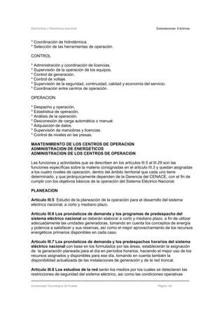 Electricidad y Electrónica Industrial Subestaciones Eléctricas
Universidad Tecnológica de Puebla Página 69
* Coordinación de hidrotérmica.
* Selección de las herramientas de operación.
CONTROL
* Administración y coordinación de licencias.
* Supervisión de la operación de los equipos.
* Control de generación.
* Control de voltaje.
* Supervisión de la seguridad, continuidad, calidad y economía del servicio.
* Coordinación entre centros de operación.
OPERACION
* Despacho y operación.
* Estadística de operación.
* Análisis de la operación.
* Desconexión de carga automática o manual.
* Adquisición de datos.
* Supervisión de maniobras y licencias.
* Control de niveles en las presas.
MANTENIMIENTO DE LOS CENTROS DE OPERACION
ADMINISTRACION DE ENERGETICOS
ADMINISTRACION DE LOS CENTROS DE OPERACION
Las funciones y actividades que se describen en los artículos IlI.5 al lII.29 son las
funciones específicas sobre la materia consignadas en el articulo III.3 y quedan asignadas
a los cuatro niveles de operación, dentro del ámbito territorial que cada uno tiene
determinado, y que jerárquicamente dependen de la Gerencia del CENACE, con el fin de
cumplir con los objetivos básicos de la operación del Sistema Eléctrico Nacional.
PLANEACION
Artículo III.5 Estudio de la planeación de la operación para el desarrollo del sistema
eléctrico nacional, a corto y mediano plazo.
Artículo III.6 Los pronósticos de demanda y los programas de predespacho del
sistema eléctrico nacional se deberán elaborar a corto y mediano plazo, a fin de utilizar
adecuadamente las unidades generadoras, tomando en cuenta los conceptos de energía
y potencia a satisfacer y sus reservas, así como el mejor aprovechamiento de los recursos
energéticos primarios disponibles en cada caso.
Artículo III.7 Los pronósticos de demanda y los predespachos horarios del sistema
eléctrico nacional con base en los formulados por las áreas, establecerán la asignación
de la generación planeada para el día en períodos horarios, haciendo el mejor uso de los
recursos asignados y disponibles para ese día, tomando en cuenta también la
disponibilidad actualizada de las instalaciones de generación y de la red troncal.
Artículo III.8 Los estudios de la red serán los medios por los cuales se detectaran las
restricciones de seguridad del sistema eléctrico, así como las condiciones operativas
 