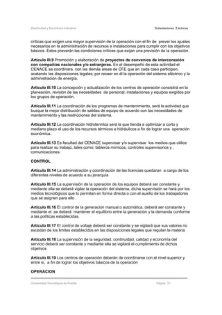 Electricidad y Electrónica Industrial Subestaciones Eléctricas
Universidad Tecnológica de Puebla Página 70
críticas que exigen una mayor supervisión de la operación con el fin de prever los ajustes
necesarios en la administración de recursos e instalaciones para cumplir con los objetivos
básicos. Estos preverán las condiciones críticas que exijan una previsión de la operación.
Artículo III.9 Promoción y elaboración de proyectos de convenios de interconexión
con compañías nacionales y/o extranjeras. En el desempeño de esta actividad el
CENACE se coordinara con las demás áreas de CFE que en cada caso participen,
acatando las disposiciones legales; por recaer en él la operación del sistema eléctrico y la
administración de energía.
Artículo III.10 La concepción y actualización de los centros de operación consistirá en la
planeación, revisión de las necesidades de personal, instalaciones y equipos exigidos por
los grupos de operación.
Artículo III.11 La coordinación de los programas de mantenimiento, será la actividad que
busque la mejor distribución de salidas de equipo de acuerdo con las necesidades de
mantenimiento y las restricciones del sistema.
Artículo III.12 La coordinación hldrotermlca será la que tienda a optimizar a corto y
mediano plazo el uso de los recursos térmicos e hidráulicos a fin de lograr una operación
económica.
Artículo III.13 Es facultad del CENACE supervisar y/o supervisar los medios que utilice
para realizar su trabajo, tales como: tableros mímicos, controles supervisorios y ,
comunicaciones.
CONTROL
Articulo III.14 La administración y coordinación de las licencias quedaran a cargo de los
diferentes niveles de acuerdo a su jerarquía
Articulo III.15 La supervisión de la operación de los equipos deberá ser constante y
mediante ella se deberá vigilar la operación del sistema, dicha supervisión se hará por los
medios tecnológicos que lo permitan en forma directa o con el auxilio de los trabajadores
que se asignen para ello .
Articulo III.16 El control de la generación manual o automática. deberá ser constante y
mediante el ,se deberá mantener el equilibrio entre la generación y la demanda conforme
a las políticas establecidas.
Articulo III.17 El control de voltaje deberá ser constante y se vigilará que sus valores no
excedan de los limites establecidos en las disposiciones legales que regulan la materia
Articulo III.18 La supervisión de la seguridad, continuidad, calidad y economía del
servicio deberá ser constante y mediante ella se vigilará el cumplimiento de dichos
objetivos
Articulo III.19 Los centros de operación deberán de coordinarse con el nivel superior y
entre si, a fin de lograr los objetivos básicos de la operación
OPERACION
 