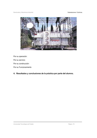 Electricidad y Electrónica Industrial Subestaciones Eléctricas
Universidad Tecnológica de Puebla Página 75
Por su operación:
Por su servicio:
Por su construcción:
Por su Funcionamiento
4. Resultados y conclusiones de la práctica por parte del alumno.
 