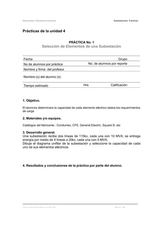 Electricidad y Electrónica Industrial Subestaciones Eléctricas
Universidad Tecnológica de Puebla Página 82
Prácticas de la unidad 4
PRÁCTICA No. 1
Selección de Elementos de una Subestación
Fecha Grupo
No de alumnos por práctica No. de alumnos por reporte
Nombre y firma del profesor
Nombre (s) del alumno (s)
Tiempo estimado Hrs Calificación
1. Objetivo.
El alumnos determinara la capacidad de cada elemento eléctrico dados los requerimientos
de carga
2. Materiales y/o equipos.
Catálogos del fabricante : Condumex, CFE, General Electric, Square D, etc
3. Desarrollo general.
Una subestación recibe dos líneas de 115kv, cada una con 10 MVA; se entrega
energía por medio de 4 líneas a 20kv, cada una con 5 MVA.
Dibuje el diagrama unifilar de la subestación y seleccione la capacidad de cada
uno de sus elementos eléctricos
4. Resultados y conclusiones de la práctica por parte del alumno.
 