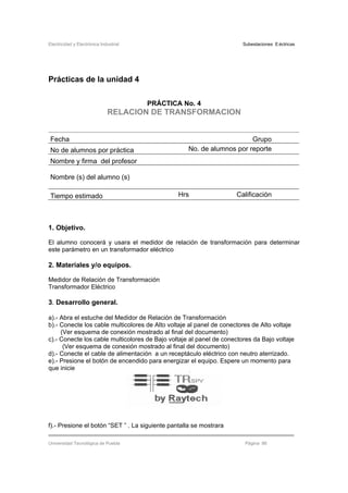 Electricidad y Electrónica Industrial Subestaciones Eléctricas
Universidad Tecnológica de Puebla Página 86
Prácticas de la unidad 4
PRÁCTICA No. 4
RELACION DE TRANSFORMACION
Fecha Grupo
No de alumnos por práctica No. de alumnos por reporte
Nombre y firma del profesor
Nombre (s) del alumno (s)
Tiempo estimado Hrs Calificación
1. Objetivo.
El alumno conocerá y usara el medidor de relación de transformación para determinar
este parámetro en un transformador eléctrico
2. Materiales y/o equipos.
Medidor de Relación de Transformación
Transformador Eléctrico
3. Desarrollo general.
a).- Abra el estuche del Medidor de Relación de Transformación
b).- Conecte los cable multicolores de Alto voltaje al panel de conectores de Alto voltaje
(Ver esquema de conexión mostrado al final del documento)
c).- Conecte los cable multicolores de Bajo voltaje al panel de conectores da Bajo voltaje
(Ver esquema de conexión mostrado al final del documento)
d).- Conecte el cable de alimentación a un receptáculo eléctrico con neutro aterrizado.
e).- Presione el botón de encendido para energizar el equipo. Espere un momento para
que inicie
f).- Presione el botón “SET ” . La siguiente pantalla se mostrara
 