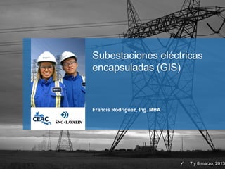 Francis Rodríguez, Ing. MBA
 7 y 8 marzo, 2013
Subestaciones eléctricas
encapsuladas (GIS)
 