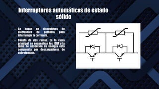 Interruptores automáticos de estado
sólido
o Se basan en dispositivos de
electrónica de potencia para
interrumpir la corriente.
o Consta de dos ramas. En la rama
principal se encuentran los IGBT y la
rama de absorción de energía está
compuesta por descargadores de
sobretensión.
 