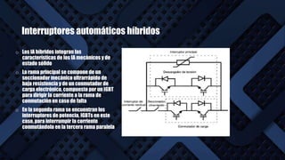 Interruptores automáticos híbridos
o Los IA híbridos integran las
características de los IA mecánicos y de
estado sólido
o La rama principal se compone de un
seccionador mecánico ultrarrápido de
baja resistencia y de un conmutador de
carga electrónico, compuesto por un IGBT
para dirigir la corriente a la rama de
conmutación en caso de falta
o En la segunda rama se encuentran los
interruptores de potencia, IGBTs en este
caso, para interrumpir la corriente
conmutándola en la tercera rama paralela
 