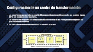 Configuración de un centro de transformación
• Los convertidores que permiten el paso CA/CC son conocido como rectificadores, los que permiten el paso
CC/CA son conocidos como inversores.
• Los convertidores no pueden ser conectados directamente entre las dos redes ya que su uso genera una
gran cantidad de armónicos.
• Por esta razón se tienen que instalar filtros en las redes de AC y DC.
 