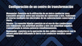 Configuración de un centro de transformación
Monopolar: Consiste en la utilización de un único conductor para
transmitir potencia entre una estación de conversión y otra, realizando
el retorno mediante los electrodos de las subestaciones conectados a
tierra.
Bipolar : La conexión bipolar consiste en el uso de dos conductores,
uno trabajando con polaridad positiva y otro con polaridad negativa
transmitiendo la misma potencia simultáneamente.
Homopolar : consiste en la operación de dos cables conductores con la
misma polaridad utilizando la tierra o un conductor metálico como
retorno.
Homopolar
 
