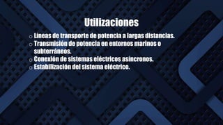 Utilizaciones
Homopolar
o Líneas de transporte de potencia a largas distancias.
o Transmisión de potencia en entornos marinos o
subterráneos.
o Conexión de sistemas eléctricos asíncronos.
o Estabilización del sistema eléctrico.
 