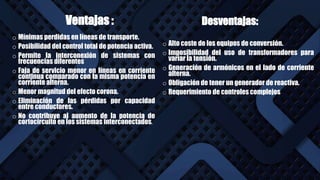 Ventajas :
o Mínimas perdidas en líneas de transporte.
o Posibilidad del control total de potencia activa.
o Permite la interconexión de sistemas con
frecuencias diferentes
o Faja de servicio menor en líneas en corriente
continua comparado con la misma potencia en
corriente alterna.
o Menor magnitud del efecto corona.
o Eliminación de las pérdidas por capacidad
entre conductores.
o No contribuye al aumento de la potencia de
cortocircuito en los sistemas interconectados.
r
Desventajas:
o Alto coste de los equipos de conversión.
o Imposibilidad del uso de transformadores para
variar la tensión.
o Generación de armónicos en el lado de corriente
alterna.
o Obligación de tener un generador de reactiva.
o Requerimiento de controles complejos
 