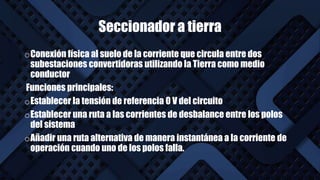 Seccionador a tierra
oConexión física al suelo de la corriente que circula entre dos
subestaciones convertidoras utilizando la Tierra como medio
conductor
Funciones principales:
oEstablecer la tensión de referencia 0 V del circuito
oEstablecer una ruta a las corrientes de desbalance entre los polos
del sistema
oAñadir una ruta alternativa de manera instantánea a la corriente de
operación cuando uno de los polos falla.
 