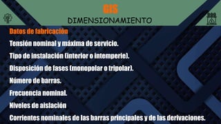 GIS
DIMENSIONAMIENTO
Datos de fabricación
Tensión nominal y máxima de servicio.
Tipo de instalación (interior o intemperie).
Disposición de fases (monopolar o tripolar).
Número de barras.
Frecuencia nominal.
Niveles de aislación
Corrientes nominales de las barras principales y de las derivaciones.
 