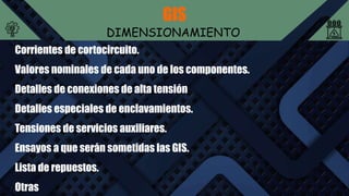 GIS
DIMENSIONAMIENTO
Corrientes de cortocircuito.
Valores nominales de cada uno de los componentes.
Detalles de conexiones de alta tensión
Detalles especiales de enclavamientos.
Tensiones de servicios auxiliares.
Ensayos a que serán sometidas las GIS.
Lista de repuestos.
Otras
 