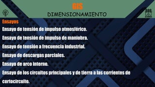 GIS
DIMENSIONAMIENTO
Ensayos
Ensayo de tensión de impulso atmosférico.
Ensayo de tensión de impulso de maniobra.
Ensayo de tensión a frecuencia industrial.
Ensayo de descargas parciales.
Ensayo de arco interno.
Ensayo de los circuitos principales y de tierra a las corrientes de
cortocircuito.
 