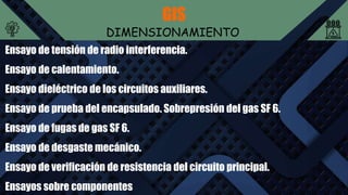 GIS
DIMENSIONAMIENTO
Ensayo de tensión de radio interferencia.
Ensayo de calentamiento.
Ensayo dieléctrico de los circuitos auxiliares.
Ensayo de prueba del encapsulado. Sobrepresión del gas SF 6.
Ensayo de fugas de gas SF 6.
Ensayo de desgaste mecánico.
Ensayo de verificación de resistencia del circuito principal.
Ensayos sobre componentes
 