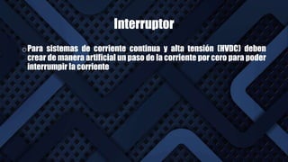 Interruptor
oPara sistemas de corriente continua y alta tensión (HVDC) deben
crear de manera artificial un paso de la corriente por cero para poder
interrumpir la corriente
 