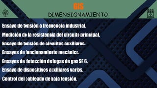GIS
DIMENSIONAMIENTO
Ensayo de tensión a frecuencia industrial.
Medición de la resistencia del circuito principal.
Ensayo de tensión de circuitos auxiliares.
Ensayos de funcionamiento mecánico.
Ensayos de detección de fugas de gas SF 6.
Ensayo de dispositivos auxiliares varios.
Control del cableado de baja tensión.
 
