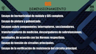 GIS
DIMENSIONAMIENTO
Ensayo de hermeticidad de módulo y GIS completo.
Ensayo de pintura y galvanizado.
Ensayos sobre componentes: interruptores, seccionadores,
transformadores de medición, descargadores de sobretensiones,
terminales, de acuerdo con las Normas respectivas.
Ensayo de tensión de circuitos principales.
Ensayo de la verificación de resistencia del circuito principal.
 