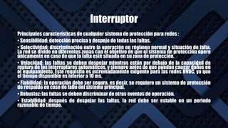 Interruptor
Principales características de cualquier sistema de protección para redes :
• Sensibilidad: detección precisa y despeje de todas las faltas.
• Selectividad: discriminación entre la operación en régimen normal y situación de falta.
La red se divide en diferentes zonas con el objetivo de que el sistema de protección opere
únicamente en caso de que la falta esté situada en su zona de protección.
• Velocidad: las faltas se deben despejar mientras están por debajo de la capacidad de
ruptura de los interruptores automáticos, y siempre antes de que puedan causar daños en
el equipamiento. Este requisito es extremadamente exigente para las redes HVDC, ya que
el tiempo disponible es inferior a 10 ms.
• Fiabilidad: la operación debe ser segura, es decir, se requiere un sistema de protección
de respaldo en caso de fallo del sistema principal.
• Robustez: las faltas se deben discriminar de otros eventos de operación.
• Estabilidad: después de despejar las faltas, la red debe ser estable en un periodo
razonable de tiempo.
 