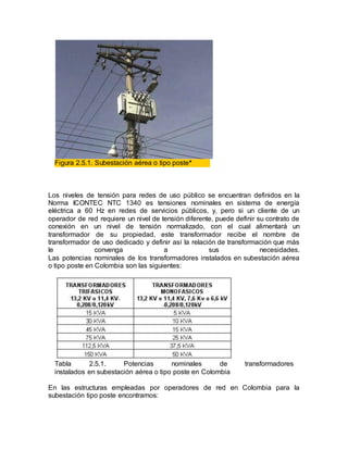 Figura 2.5.1. Subestación aérea o tipo poste*
Los niveles de tensión para redes de uso público se encuentran definidos en la
Norma ICONTEC NTC 1340 es tensiones nominales en sistema de energía
eléctrica a 60 Hz en redes de servicios públicos, y, pero si un cliente de un
operador de red requiere un nivel de tensión diferente, puede definir su contrato de
conexión en un nivel de tensión normalizado, con el cual alimentará un
transformador de su propiedad, este transformador recibe el nombre de
transformador de uso dedicado y definir así la relación de transformación que más
le convenga a sus necesidades.
Las potencias nominales de los transformadores instalados en subestación aérea
o tipo poste en Colombia son las siguientes:
Tabla 2.5.1. Potencias nominales de transformadores
instalados en subestación aérea o tipo poste en Colombia
En las estructuras empleadas por operadores de red en Colombia para la
subestación tipo poste encontramos:
 
