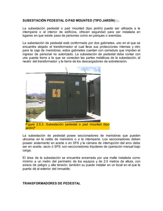 SUBESTACIÓN PEDESTAL O PAD MOUNTED (TIPO JARDÍN) ::.
La subestación pedestal o pad mounted (tipo jardín) puede ser utilizada a la
intemperie o al interior de edificios, ofrecen seguridad para ser instalada en
lugares en que existe paso de personas como en parques o avenidas.
La subestación de pedestal está conformada por dos gabinetes, uno en el que se
encuentra alojado el transformador el cual lleva sus protecciones internas y otro
para la caja de maniobras, estos gabinetes cuentan con cerradura que impiden el
ingreso de personal no autorizado. La subestación de pedestal debe contar con
una puesta tierra a la que se conectan las partes metálicas de la subestación, al
neutro del transformador y la tierra de los descargadores de sobretensión.
Figura 2.5.3. Subestación pedestal o pad mounted (tipo
jardín)*
La subestación de pedestal posee seccionadores de maniobras que pueden
ubicarse en la celda de maniobra o a la intemperie. Los seccionadores deben
poseer aislamiento en aceite o en SF6 y la cámara de interrupción del arco debe
ser en aceite, vacío ó SF6; son seccionadores tripolares de operación manual bajo
carga.
El área de la subestación se encuentra encerrada por una malla instalada como
mínimo a un metro del perímetro de los equipos y de 2.5 metros de altura, con
avisos de peligro y alta tensión, también su puede instalar en un local en el que la
puerta dé al exterior del inmueble.
TRANSFORMADORES DE PEDESTAL
 