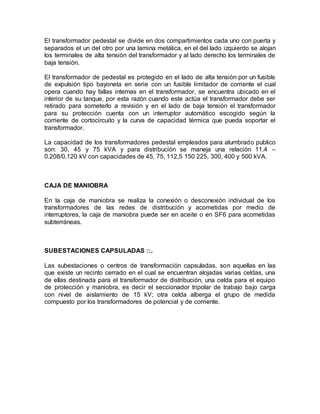 El transformador pedestal se divide en dos compartimientos cada uno con puerta y
separados el un del otro por una lamina metálica, en el del lado izquierdo se alojan
los terminales de alta tensión del transformador y al lado derecho los terminales de
baja tensión.
El transformador de pedestal es protegido en el lado de alta tensión por un fusible
de expulsión tipo bayoneta en serie con un fusible limitador de corriente el cual
opera cuando hay fallas internas en el transformador, se encuentra ubicado en el
interior de su tanque, por esta razón cuando este actúa el transformador debe ser
retirado para someterlo a revisión y en el lado de baja tensión el transformador
para su protección cuenta con un interruptor automático escogido según la
corriente de cortocircuito y la curva de capacidad térmica que pueda soportar el
transformador.
La capacidad de los transformadores pedestal empleados para alumbrado publico
son: 30, 45 y 75 kVA y para distribución se maneja una relación 11.4 –
0.208/0.120 kV con capacidades de 45, 75, 112,5 150 225, 300, 400 y 500 kVA.
CAJA DE MANIOBRA
En la caja de maniobra se realiza la conexión o desconexión individual de los
transformadores de las redes de distribución y acometidas por medio de
interruptores, la caja de maniobra puede ser en aceite o en SF6 para acometidas
subterráneas.
SUBESTACIONES CAPSULADAS ::.
Las subestaciones o centros de transformación capsuladas, son aquellas en las
que existe un recinto cerrado en el cual se encuentran alojadas varias celdas, una
de ellas destinada para el transformador de distribución, una celda para el equipo
de protección y maniobra, es decir el seccionador tripolar de trabajo bajo carga
con nivel de aislamiento de 15 kV; otra celda alberga el grupo de medida
compuesto por los transformadores de potencial y de corriente.
 