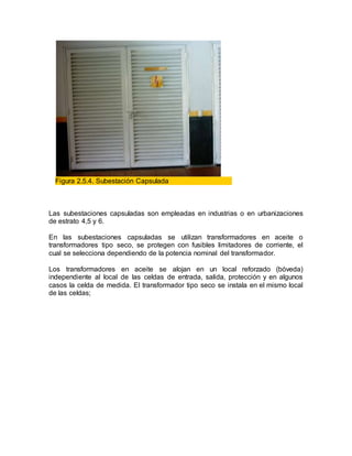 Figura 2.5.4. Subestación Capsulada
Las subestaciones capsuladas son empleadas en industrias o en urbanizaciones
de estrato 4,5 y 6.
En las subestaciones capsuladas se utilizan transformadores en aceite o
transformadores tipo seco, se protegen con fusibles limitadores de corriente, el
cual se selecciona dependiendo de la potencia nominal del transformador.
Los transformadores en aceite se alojan en un local reforzado (bóveda)
independiente al local de las celdas de entrada, salida, protección y en algunos
casos la celda de medida. El transformador tipo seco se instala en el mismo local
de las celdas;
 
