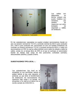 Las celdas son
elaboradas en
lámina, poseen una
puerta metálica con
cerradura, una
ventana de
inspección con vidrio
templado de
seguridad y rejillas
de ventilación.
Figura 2.5.5. Subestación Capsulada
En las subestaciones capsuladas se pueden emplear seccionadores tripolar en
aire con tensión nominal de 17.5 kV y corriente nominal de 630 A para conductor
2/0 y 400 A para conductor 4/0, seccionador en aire con fusibles limitadores de
corriente con tensión nominal de 17.5 kV y corriente nominal de 400 A, o celda con
seccionadores en SF6, la cual se utiliza también como celda de entrada y celda de
salida, consta de un tanque lleno de SF6 en el que se sumerge un seccionador
tripolar de trabajo bajo carga de tres posiciones: conectado (cerrado),
desconectado (abierto) y puesto a tierra.
SUBESTACIONES TIPO LOCAL ::.
Las subestaciones tipo local en la
actualidad no son permitidas, debido al
peligro latente al que esta expuesto el
personal, ya que tanto el transformador
de distribución, los seccionadores de
operación bajo carga o el barraje, se
encuentran a la vista en el interior de un
recinto cerrado de 3.5X2.5X3 m.
Figura 2.5.6. Subestación Tipo Local*
 
