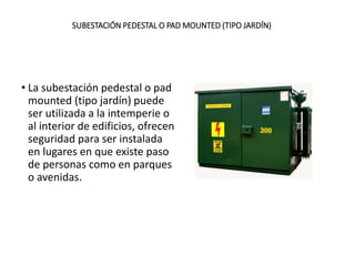 SUBESTACIÓN PEDESTAL O PAD MOUNTED (TIPO JARDÍN)
• La subestación pedestal o pad
mounted (tipo jardín) puede
ser utilizada a la intemperie o
al interior de edificios, ofrecen
seguridad para ser instalada
en lugares en que existe paso
de personas como en parques
o avenidas.
 