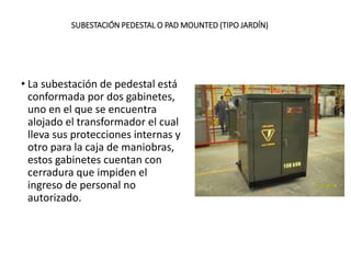 SUBESTACIÓN PEDESTAL O PAD MOUNTED (TIPO JARDÍN)
• La subestación de pedestal está
conformada por dos gabinetes,
uno en el que se encuentra
alojado el transformador el cual
lleva sus protecciones internas y
otro para la caja de maniobras,
estos gabinetes cuentan con
cerradura que impiden el
ingreso de personal no
autorizado.
 