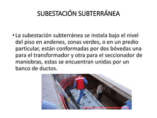 SUBESTACIÓN SUBTERRÁNEA
•La subestación subterránea se instala bajo el nivel
del piso en andenes, zonas verdes, o en un predio
particular, están conformadas por dos bóvedas una
para el transformador y otra para el seccionador de
maniobras, estas se encuentran unidas por un
banco de ductos.
 