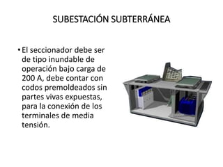 SUBESTACIÓN SUBTERRÁNEA
•El seccionador debe ser
de tipo inundable de
operación bajo carga de
200 A, debe contar con
codos premoldeados sin
partes vivas expuestas,
para la conexión de los
terminales de media
tensión.
 