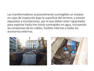 Los transformadores ocasionalmente sumergibles se instalan
en cajas de inspección bajo la superficie del terreno, y estarán
expuestos a inundaciones, por lo que deben estar capacitados
para soportar hasta tres horas sumergidos en agua, incluyendo
las conexiones de los cables, fusibles internos y todos los
accesorios externos.
 