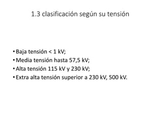 1.3 clasificación según su tensión
•Baja tensión < 1 kV;
•Media tensión hasta 57,5 kV;
•Alta tensión 115 kV y 230 kV;
•Extra alta tensión superior a 230 kV, 500 kV.
 