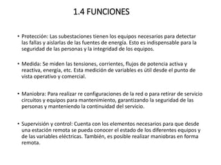 1.4 FUNCIONES
• Protección: Las subestaciones tienen los equipos necesarios para detectar
las fallas y aislarlas de las fuentes de energía. Esto es indispensable para la
seguridad de las personas y la integridad de los equipos.
• Medida: Se miden las tensiones, corrientes, flujos de potencia activa y
reactiva, energía, etc. Esta medición de variables es útil desde el punto de
vista operativo y comercial.
• Maniobra: Para realizar re configuraciones de la red o para retirar de servicio
circuitos y equipos para mantenimiento, garantizando la seguridad de las
personas y manteniendo la continuidad del servicio.
• Supervisión y control: Cuenta con los elementos necesarios para que desde
una estación remota se pueda conocer el estado de los diferentes equipos y
de las variables eléctricas. También, es posible realizar maniobras en forma
remota.
 