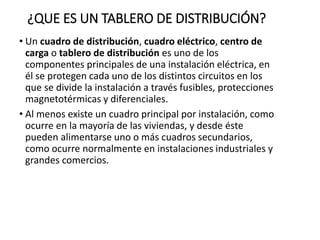¿QUE ES UN TABLERO DE DISTRIBUCIÓN?
• Un cuadro de distribución, cuadro eléctrico, centro de
carga o tablero de distribución es uno de los
componentes principales de una instalación eléctrica, en
él se protegen cada uno de los distintos circuitos en los
que se divide la instalación a través fusibles, protecciones
magnetotérmicas y diferenciales.
• Al menos existe un cuadro principal por instalación, como
ocurre en la mayoría de las viviendas, y desde éste
pueden alimentarse uno o más cuadros secundarios,
como ocurre normalmente en instalaciones industriales y
grandes comercios.
 
