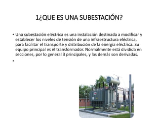 1¿QUE ES UNA SUBESTACIÓN?
• Una subestación eléctrica es una instalación destinada a modificar y
establecer los niveles de tensión de una infraestructura eléctrica,
para facilitar el transporte y distribución de la energía eléctrica. Su
equipo principal es el transformador. Normalmente está dividida en
secciones, por lo general 3 principales, y las demás son derivadas.
•
 