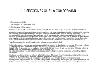 1.1 SECCIONES QUE LA CONFORMAN
•
1. Sección de medición.
• 2. Sección para las cuchillas de paso.
• 3. Sección para el interruptor.
• Las secciones derivadas normalmente llevan interruptores, depende de que tipo, hacia los transformadores.
• Como norma general, se puede hablar de subestaciones eléctricas elevadoras, situadas en las inmediaciones de
las centrales generadoras de energía eléctrica, cuya función es elevar el nivel de tensión, hasta 132, 220 o
incluso 400 KV, antes de entregar la energía a la red de transporte. Las subestaciones eléctricas reductoras,
reducen el nivel de tensión hasta valores que oscilan, habitualmente entre 13,2, 15, 20, 45 ó 66 kV y entregan la
energía a la red de distribución. Posteriormente, los centros de transformación reducen los niveles de tensión
hasta valores comerciales (baja tensión) aptos para el consumo doméstico e industrial, típicamente 400 V.
• Transformador de alta tensión usado en las subestaciones de electricidad.
Existen dos razones técnicas que explican por qué el transporte y la distribución en energía eléctrica se realizan
a tensiones elevadas, y en consecuencia, por qué son necesarias las subestaciones eléctricas:
Las pérdidas de potencia que se producen en un conductor por el que circula una corriente eléctrica, debido al
Efecto Joule, son directamente proporcionales al valor de esta ().
La potencia eléctrica transportada en una red es directamente proporcional al valor de su tensión y al de su
intensidad
• Por tanto, cuanto mayor sea el valor de la tensión, menor deberá ser el de intensidad para transmitir la misma
potencia y, en consecuencia, menores serán las pérdidas por efecto Joule.
Además de transformadores, las subestaciones eléctricas están dotadas de elementos de maniobra
(interruptores, seccionadores, etc.) y protección (fusibles, interruptores automáticos, etc.) que desempeñan un
papel fundamental en los procesos de mantenimiento y operación de las redes de distribución y transporte.
 