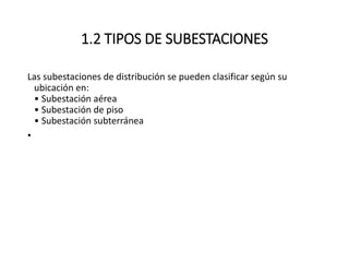 1.2 TIPOS DE SUBESTACIONES
Las subestaciones de distribución se pueden clasificar según su
ubicación en:
• Subestación aérea
• Subestación de piso
• Subestación subterránea
•
 
