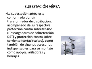 SUBESTACIÓN AÉREA
•La subestación aérea esta
conformada por un
transformador de distribución,
acompañado de su respectiva
protección contra sobretensión
(Descargadores de sobretensión
DST) y protección contra sobre
corriente (cortacircuitos), como
también de algunos accesorios
indispensables para su montaje
como apoyos, aisladores y
herrajes.
 