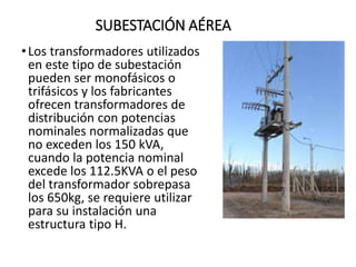 SUBESTACIÓN AÉREA
•Los transformadores utilizados
en este tipo de subestación
pueden ser monofásicos o
trifásicos y los fabricantes
ofrecen transformadores de
distribución con potencias
nominales normalizadas que
no exceden los 150 kVA,
cuando la potencia nominal
excede los 112.5KVA o el peso
del transformador sobrepasa
los 650kg, se requiere utilizar
para su instalación una
estructura tipo H.
 