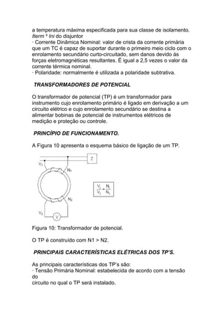 a temperatura máxima especificada para sua classe de isolamento.
Iterm ³ Ini do disjuntor
· Corrente Dinâmica Nominal: valor de crista da corrente primária
que um TC é capaz de suportar durante o primeiro meio ciclo com o
enrolamento secundário curto-circuitado, sem danos devido às
forças eletromagnéticas resultantes. É igual a 2,5 vezes o valor da
corrente térmica nominal.
· Polaridade: normalmente é utilizada a polaridade subtrativa.

TRANSFORMADORES DE POTENCIAL

O transformador de potencial (TP) é um transformador para
instrumento cujo enrolamento primário é ligado em derivação a um
circuito elétrico e cujo enrolamento secundário se destina a
alimentar bobinas de potencial de instrumentos elétricos de
medição e proteção ou controle.

PRINCÍPIO DE FUNCIONAMENTO.

A Figura 10 apresenta o esquema básico de ligação de um TP.




Figura 10: Transformador de potencial.

O TP é construído com N1 > N2.

PRINCIPAIS CARACTERÍSTICAS ELÉTRICAS DOS TP’S.

As principais características dos TP’s são:
· Tensão Primária Nominal: estabelecida de acordo com a tensão
do
circuito no qual o TP será instalado.
 