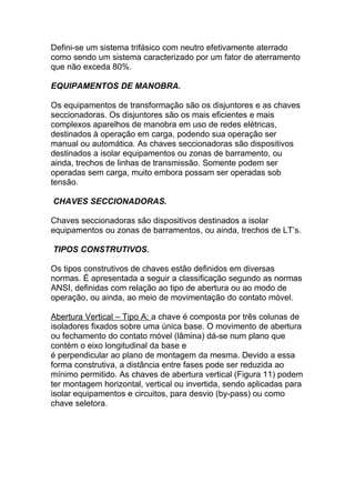 Defini-se um sistema trifásico com neutro efetivamente aterrado
como sendo um sistema caracterizado por um fator de aterramento
que não exceda 80%.

EQUIPAMENTOS DE MANOBRA.

Os equipamentos de transformação são os disjuntores e as chaves
seccionadoras. Os disjuntores são os mais eficientes e mais
complexos aparelhos de manobra em uso de redes elétricas,
destinados à operação em carga, podendo sua operação ser
manual ou automática. As chaves seccionadoras são dispositivos
destinados a isolar equipamentos ou zonas de barramento, ou
ainda, trechos de linhas de transmissão. Somente podem ser
operadas sem carga, muito embora possam ser operadas sob
tensão.

CHAVES SECCIONADORAS.

Chaves seccionadoras são dispositivos destinados a isolar
equipamentos ou zonas de barramentos, ou ainda, trechos de LT’s.

TIPOS CONSTRUTIVOS.

Os tipos construtivos de chaves estão definidos em diversas
normas. É apresentada a seguir a classificação segundo as normas
ANSI, definidas com relação ao tipo de abertura ou ao modo de
operação, ou ainda, ao meio de movimentação do contato móvel.

Abertura Vertical – Tipo A: a chave é composta por três colunas de
isoladores fixados sobre uma única base. O movimento de abertura
ou fechamento do contato móvel (lâmina) dá-se num plano que
contém o eixo longitudinal da base e
é perpendicular ao plano de montagem da mesma. Devido a essa
forma construtiva, a distância entre fases pode ser reduzida ao
mínimo permitido. As chaves de abertura vertical (Figura 11) podem
ter montagem horizontal, vertical ou invertida, sendo aplicadas para
isolar equipamentos e circuitos, para desvio (by-pass) ou como
chave seletora.
 