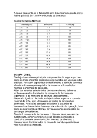 A seguir apresenta-se a Tabela 06 para dimensionamento da chave
fusível para SE de 13,8 kV em função da demanda.

Tabela 06: Carga Nominal.




DISJUNTORES.
Os disjuntores são os principais equipamentos de segurança, bem
como os mais eficientes dispositivos de manobra em uso nas redes
elétricas. Possuem capacidade de fechamento e abertura que deve
atender a todos os pré-requisitos de manobra sob condições
normais e anormais de operação.
Além dos estados estacionários (fechado e aberto), define-se
ambos os estados transitórios da manobra de fechamento
(ligamento) e da manobra de abertura (desligamento).
No estado ligado ou fechado, o disjuntor deve suportar a corrente
nominal da linha, sem ultrapassar os limites de temperatura
permitidos. No estado desligado ou aberto, a distância de
isolamento entre contatos deve suportar a tensão de operação, bem
como as sobretensões internas, devidas a surtos de manobra ou
descargas atmosféricas.
Quanto à manobra de fechamento, o disjuntor deve, no caso de
curtocircuito, atingir corretamente sua posição de fechado e
conduzir a corrente de curtocircuito. No caso de abertura, o
disjuntor deve dominar todos os casos de manobra possíveis na
rede na qual está instalado.
 