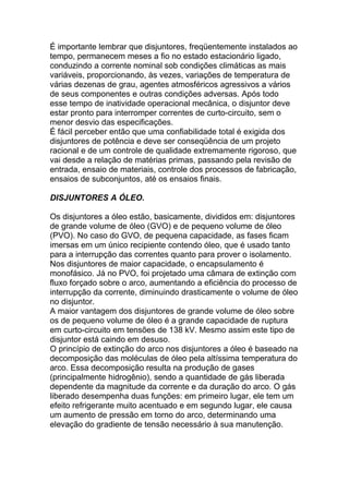 É importante lembrar que disjuntores, freqüentemente instalados ao
tempo, permanecem meses a fio no estado estacionário ligado,
conduzindo a corrente nominal sob condições climáticas as mais
variáveis, proporcionando, às vezes, variações de temperatura de
várias dezenas de grau, agentes atmosféricos agressivos a vários
de seus componentes e outras condições adversas. Após todo
esse tempo de inatividade operacional mecânica, o disjuntor deve
estar pronto para interromper correntes de curto-circuito, sem o
menor desvio das especificações.
É fácil perceber então que uma confiabilidade total é exigida dos
disjuntores de potência e deve ser conseqüência de um projeto
racional e de um controle de qualidade extremamente rigoroso, que
vai desde a relação de matérias primas, passando pela revisão de
entrada, ensaio de materiais, controle dos processos de fabricação,
ensaios de subconjuntos, até os ensaios finais.

DISJUNTORES A ÓLEO.

Os disjuntores a óleo estão, basicamente, divididos em: disjuntores
de grande volume de óleo (GVO) e de pequeno volume de óleo
(PVO). No caso do GVO, de pequena capacidade, as fases ficam
imersas em um único recipiente contendo óleo, que é usado tanto
para a interrupção das correntes quanto para prover o isolamento.
Nos disjuntores de maior capacidade, o encapsulamento é
monofásico. Já no PVO, foi projetado uma câmara de extinção com
fluxo forçado sobre o arco, aumentando a eficiência do processo de
interrupção da corrente, diminuindo drasticamente o volume de óleo
no disjuntor.
A maior vantagem dos disjuntores de grande volume de óleo sobre
os de pequeno volume de óleo é a grande capacidade de ruptura
em curto-circuito em tensões de 138 kV. Mesmo assim este tipo de
disjuntor está caindo em desuso.
O princípio de extinção do arco nos disjuntores a óleo é baseado na
decomposição das moléculas de óleo pela altíssima temperatura do
arco. Essa decomposição resulta na produção de gases
(principalmente hidrogênio), sendo a quantidade de gás liberada
dependente da magnitude da corrente e da duração do arco. O gás
liberado desempenha duas funções: em primeiro lugar, ele tem um
efeito refrigerante muito acentuado e em segundo lugar, ele causa
um aumento de pressão em torno do arco, determinando uma
elevação do gradiente de tensão necessário à sua manutenção.
 