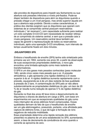 são providos de dispositivos para impedir seu fechamento ou sua
abertura sob pressões inferiores a níveis pré-fixados. Pode-se
dispor também de dispositivos para abrir os disjuntores quando a
pressão chegar a um nível perigoso, mas ainda superior àquele em
que a abertura seja proibida. Devido a estas características, é
prática dos clientes exigirem que os disjuntores que operam com
sistemas de ar comprimido central possuam reservatórios
individuais ( “air receivers”), com capacidade suficiente para realizar
um ciclo completo O-CO-CO sem necessidade de receber reforço
de ar comprimido do sistema central, e sem que a pressão caia a
níveis perigosos. Um reservatório central deve também ser
capaz de garantir a repressurização de todos os reservatórios
individuais, após uma operação O-CO simultânea, num intervalo de
tempo usualmente fixado em dois minutos.

DISJUNTORES SF6.

Embora o hexafluoreto de enxofre (SF6) tenha sido sintetizado pela
primeira vez em 1904, somente nos anos 30, a partir da observação
de suas excepcionais propriedades dielétricas, o novo gás
encontrou uma limitada aplicação como meio isolante em
transformadores.
O SF6 é um dos gases mais pesados conhecidos (peso molecular
146), sendo cinco vezes mais pesado que o ar. À pressão
atmosférica, o gás apresenta uma rigidez dielétrica 2,5 vezes
superior à do ar. A rigidez dielétrica aumenta rapidamente com a
pressão, equiparando-se à de um óleo isolante de boa qualidade
à pressão de 2 bars. A contaminação do SF6 pelo ar não altera
substancialmente as propriedades dielétricas do gás: um teor de 20
% de ar resulta numa redução de apenas 5 % da rigidez dielétrica
do gás.
Somente no final dos anos 40 teve início o desenvolvimento de
disjuntores e chaves de abertura em carga a SF6, com base em
experimentos em que as excepcionais qualidades do gás como
meio interruptor de arcos elétricos foram comprovadas. Essas
qualidades derivam do fato de que o hexafluoreto de enxofre
ser um gás eletronegativo, possuindo, portanto, uma afinidade pela
captura de elétrons livres, o que dá lugar à formação de íons
negativos de reduzida mobilidade.
Essa propriedade determina uma rápida remoção dos elétrons
presentes no plasma de um arco estabelecido no SF6, aumentando,
assim, a taxa de decremento da condutância do arco quando a
corrente se aproxima de zero.
 
