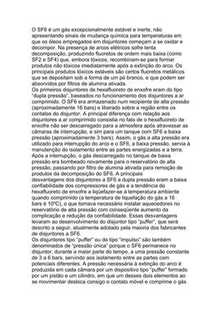 O SF6 é um gás excepcionalmente estável e inerte, não
apresentando sinais de mudança química para temperaturas em
que os óleos empregados em disjuntores começam a se oxidar e
decompor. Na presença de arcos elétricos sofre lenta
decomposição, produzindo fluoretos de ordem mais baixa (como
SF2 e SF4) que, embora tóxicos, recombinam-se para formar
produtos não tóxicos imediatamente após a extinção do arco. Os
principais produtos tóxicos estáveis são certos fluoretos metálicos
que se depositam sob a forma de um pó branco, e que podem ser
absorvidos por filtros de alumina ativada.
Os primeiros disjuntores de hexafluoreto de enxofre eram do tipo
“dupla pressão”, baseados no funcionamento dos disjuntores a ar
comprimido. O SF6 era armazenado num recipiente de alta pressão
(aproximadamente 16 bars) e liberado sobre a região entre os
contatos do disjuntor. A principal diferença com relação aos
disjuntores a ar comprimido consistia no fato de o hexafluoreto de
enxofre não ser descarregado para a atmosfera após atravessar as
câmaras de interrupção, e sim para um tanque com SF6 a baixa
pressão (aproximadamente 3 bars). Assim, o gás a alta pressão era
utilizado para interrupção do arco e o SF6, a baixa pressão, servia à
manutenção do isolamento entre as partes energizadas e a terra.
Após a interrupção, o gás descarregado no tanque de baixa
pressão era bombeado novamente para o reservatório de alta
pressão, passando por filtro de alumina ativada para remoção de
produtos da decomposição do SF6. A principais
desvantagens dos disjuntores a SF6 a dupla pressão eram a baixa
confiabilidade dos compressores de gás e a tendência do
hexafluoreto de enxofre a liqüefazer-se à temperatura ambiente
quando comprimido (a temperatura de liquefação do gás a 16
bars é 10ºC), o que tornava necessário instalar aquecedores no
reservatório de alta pressão com conseqüente aumento da
complicação e redução da confiabilidade. Essas desvantagens
levaram ao desenvolvimento do disjuntor tipo “puffer”, que será
descrito a seguir, atualmente adotado pela maioria dos fabricantes
de disjuntores a SF6.
Os disjuntores tipo “puffer” ou do tipo “impulso” são também
denominados de “pressão única” porque o SF6 permanece no
disjuntor, durante a maior parte do tempo, a uma pressão constante
de 3 a 6 bars, servindo aos isolamento entre as partes com
potenciais diferentes. A pressão necessária à extinção do arco é
produzida em cada câmara por um dispositivo tipo “puffer” formado
por um pistão e um cilindro, em que um desses dois elementos ao
se movimentar desloca consigo o contato móvel e comprime o gás
 